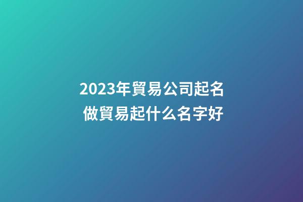 2023年貿易公司起名 做貿易起什么名字好-第1張-公司起名-玄機派